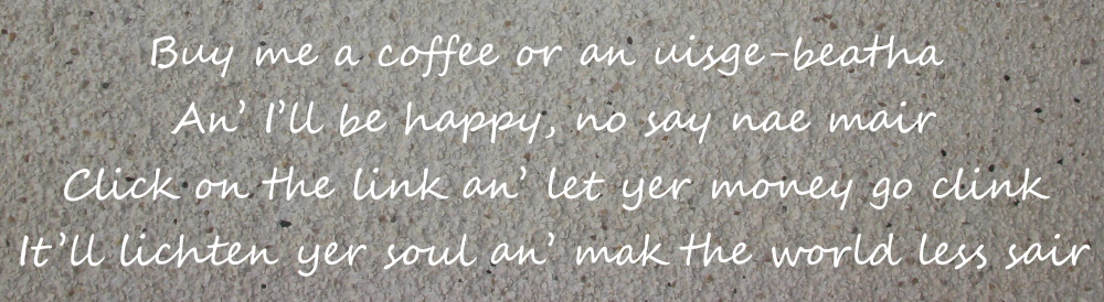 Buy me a coffee or an uisge-beatha An’ I’ll be happy, no say nae mair Click on the link an’ let yer money go clink It’ll lichten yer soul an’ mak the world less sair